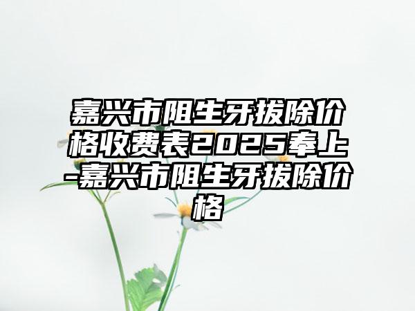 嘉兴市阻生牙拔除价格收费表2025奉上-嘉兴市阻生牙拔除价格