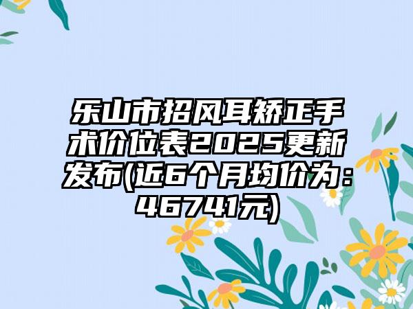 乐山市招风耳矫正手术价位表2025更新发布(近6个月均价为：46741元)