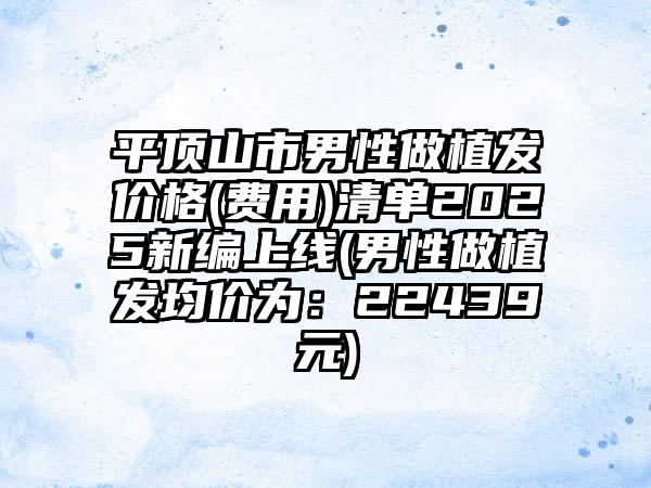 平顶山市男性做植发价格(费用)清单2025新编上线(男性做植发均价为：22439元)