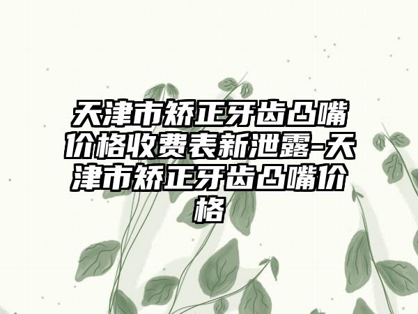 天津市矫正牙齿凸嘴价格收费表新泄露-天津市矫正牙齿凸嘴价格