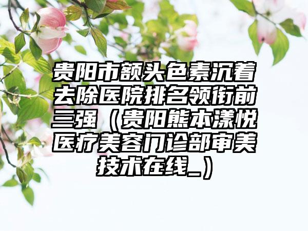 贵阳市额头色素沉着去除医院排名领衔前三强（贵阳熊本漾悦医疗美容门诊部审美技术在线_）