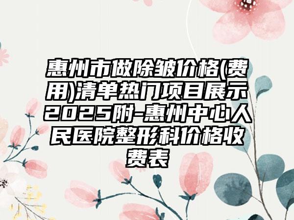 惠州市做除皱价格(费用)清单热门项目展示2025附-惠州中心人民医院整形科价格收费表