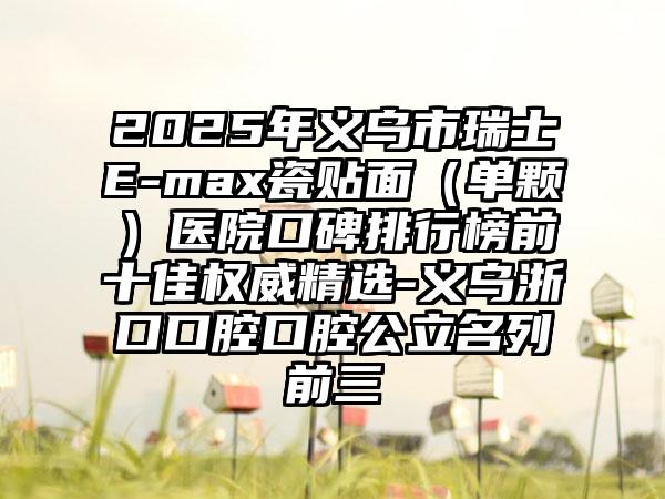 2025年义乌市瑞士E-max瓷贴面（单颗）医院口碑排行榜前十佳权威精选-义乌浙口口腔口腔公立名列前三
