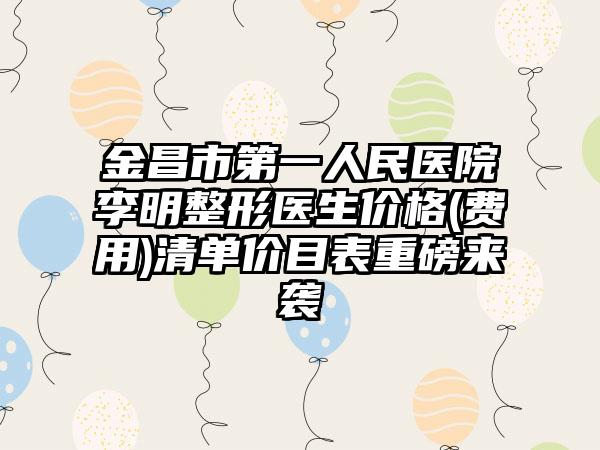 金昌市第一人民医院李明整形医生价格(费用)清单价目表重磅来袭