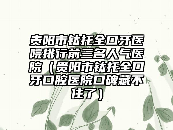 贵阳市钛托全口牙医院排行前三名人气医院（贵阳市钛托全口牙口腔医院口碑藏不住了）