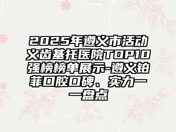2025年遵义市活动义齿基托医院TOP10强榜榜单展示-遵义铂菲口腔口碑、实力一一盘点