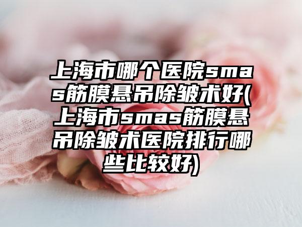上海市哪个医院smas筋膜悬吊除皱术好(上海市smas筋膜悬吊除皱术医院排行哪些比较好)