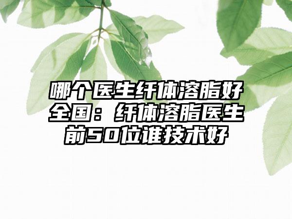 哪个医生纤体溶脂好全国：纤体溶脂医生前50位谁技术好
