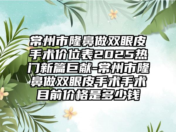 常州市隆鼻做双眼皮手术价位表2025热门新篇巨献-常州市隆鼻做双眼皮手术手术目前价格是多少钱