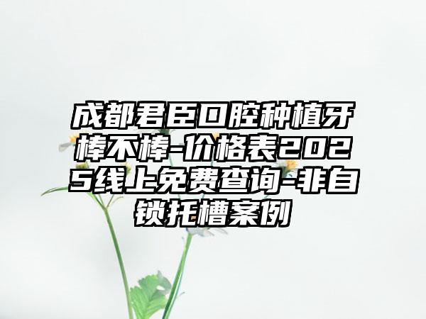 成都君臣口腔种植牙棒不棒-价格表2025线上免费查询-非自锁托槽案例