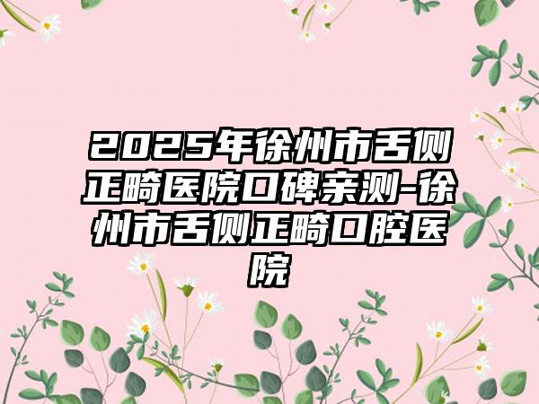 2025年徐州市舌侧正畸医院口碑亲测-徐州市舌侧正畸口腔医院