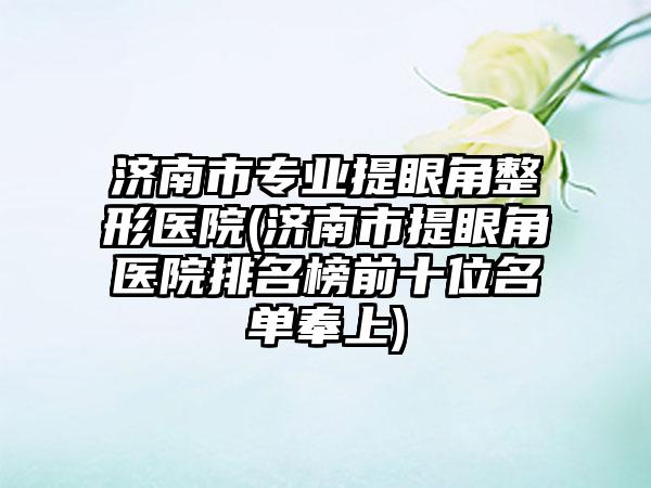 济南市专业提眼角整形医院(济南市提眼角医院排名榜前十位名单奉上)