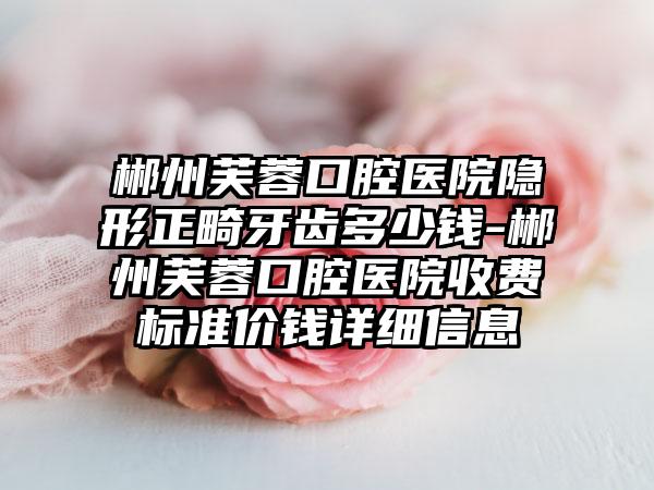 郴州芙蓉口腔医院隐形正畸牙齿多少钱-郴州芙蓉口腔医院收费标准价钱详细信息