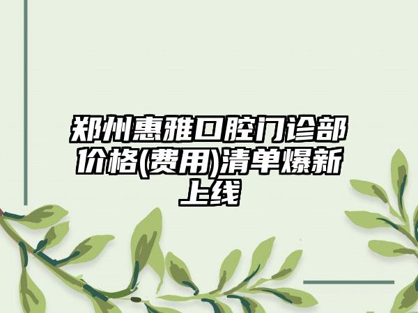 郑州惠雅口腔门诊部价格(费用)清单爆新上线