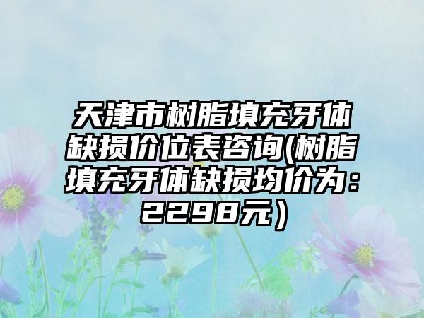 天津市树脂填充牙体缺损价位表咨询(树脂填充牙体缺损均价为：2298元）