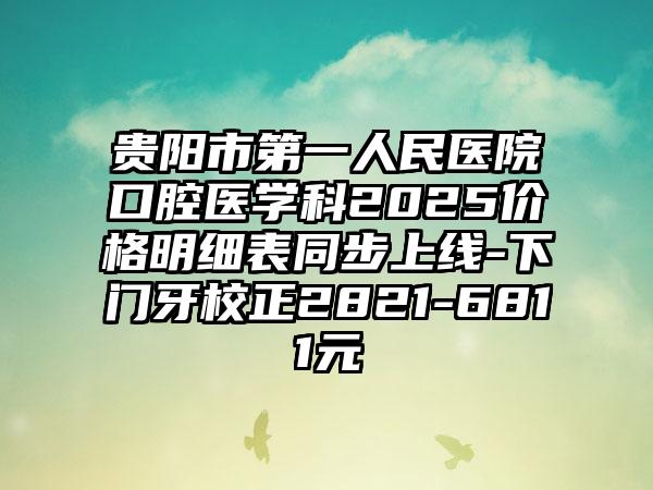 贵阳市第一人民医院口腔医学科2025价格明细表同步上线-下门牙校正2821-6811元