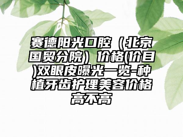赛德阳光口腔（北京国贸分院）价格(价目)双眼皮曝光一览-种植牙齿护理美容价格高不高