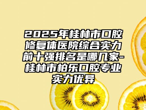 2025年桂林市口腔修复体医院综合实力前十强排名是哪几家-桂林市柏乐口腔专业实力优异
