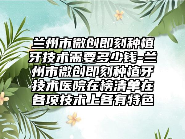 兰州市微创即刻种植牙技术需要多少钱-兰州市微创即刻种植牙技术医院在榜清单在各项技术上各有特色
