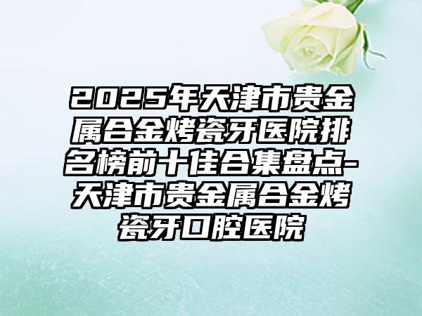 2025年天津市贵金属合金烤瓷牙医院排名榜前十佳合集盘点-天津市贵金属合金烤瓷牙口腔医院