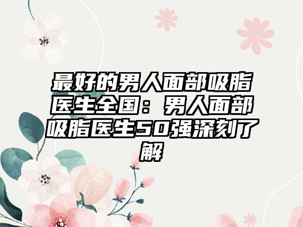最好的男人面部吸脂医生全国：男人面部吸脂医生50强深刻了解