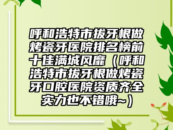 呼和浩特市拔牙根做烤瓷牙医院排名榜前十佳满城风靡（呼和浩特市拔牙根做烤瓷牙口腔医院资质齐全实力也不错哦~）