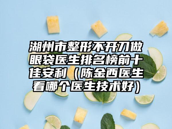 湖州市整形不开刀做眼袋医生排名榜前十佳安利（陈金西医生看哪个医生技术好）