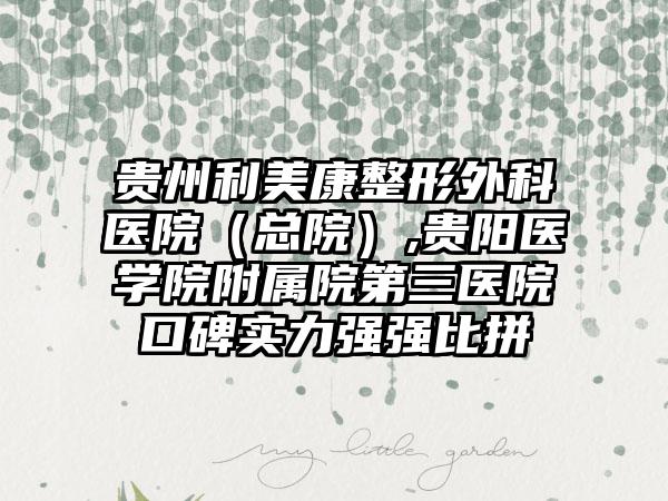 贵州利美康整形外科医院（总院）,贵阳医学院附属院第三医院口碑实力强强比拼
