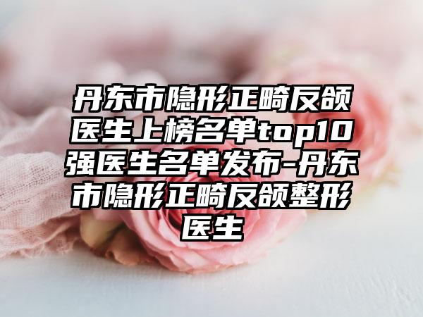 丹东市隐形正畸反颌医生上榜名单top10强医生名单发布-丹东市隐形正畸反颌整形医生