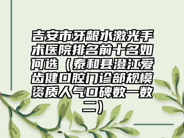 吉安市牙龈水激光手术医院排名前十名如何选（泰和县澄江爱齿健口腔门诊部规模资质人气口碑数一数二）