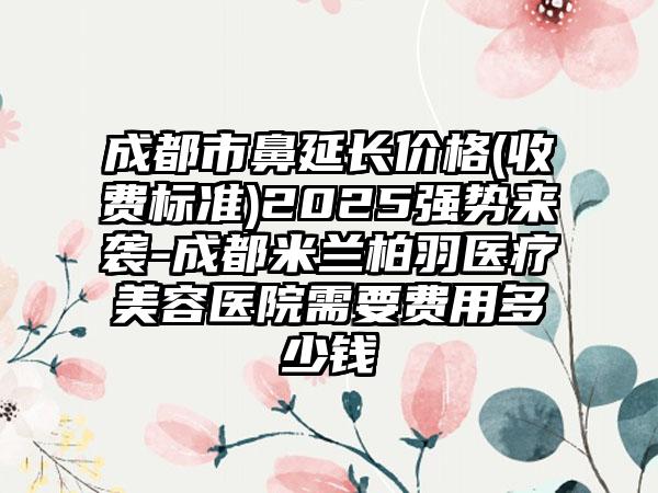 成都市鼻延长价格(收费标准)2025强势来袭-成都米兰柏羽医疗美容医院需要费用多少钱