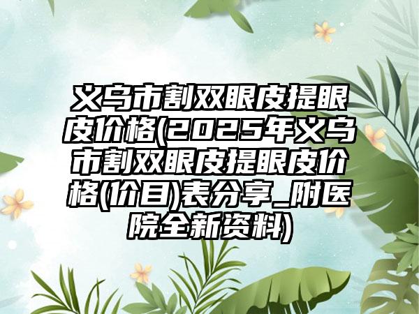 义乌市割双眼皮提眼皮价格(2025年义乌市割双眼皮提眼皮价格(价目)表分享_附医院全新资料)