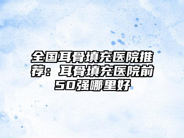 全国耳骨填充医院推荐：耳骨填充医院前50强哪里好
