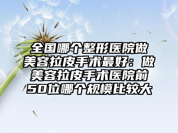 全国哪个整形医院做美容拉皮手术最好：做美容拉皮手术医院前50位哪个规模比较大