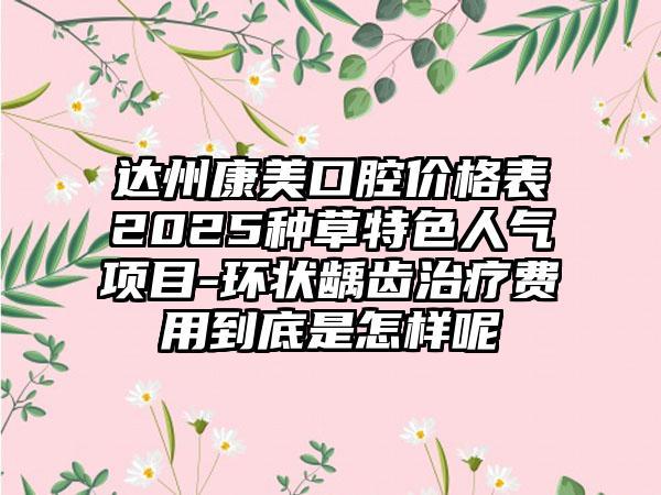 达州康美口腔价格表2025种草特色人气项目-环状龋齿治疗费用到底是怎样呢