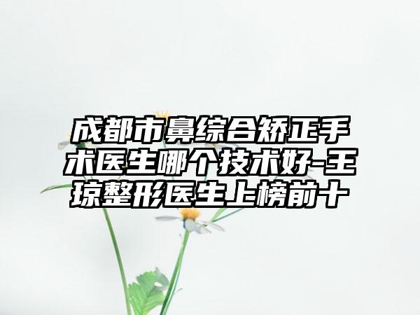 成都市鼻综合矫正手术医生哪个技术好-王琼整形医生上榜前十