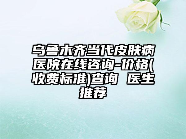 乌鲁木齐当代皮肤病医院在线咨询-价格(收费标准)查询 医生推荐