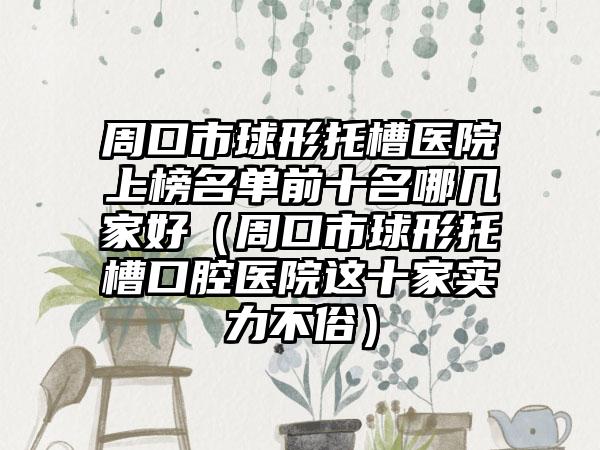 周口市球形托槽医院上榜名单前十名哪几家好（周口市球形托槽口腔医院这十家实力不俗）