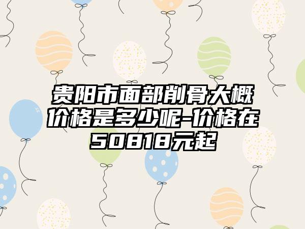 贵阳市面部削骨大概价格是多少呢-价格在50818元起