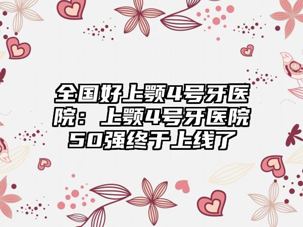 全国好上颚4号牙医院：上颚4号牙医院50强终于上线了