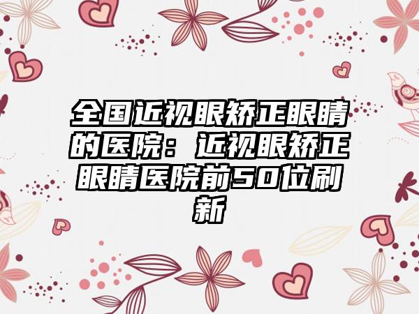 全国近视眼矫正眼睛的医院：近视眼矫正眼睛医院前50位刷新