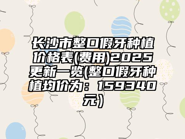 长沙市整口假牙种植价格表(费用)2025更新一览(整口假牙种植均价为：159340元）