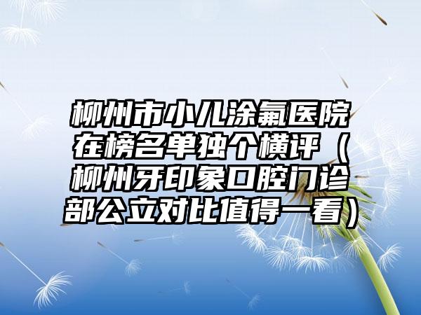 柳州市小儿涂氟医院在榜名单独个横评（柳州牙印象口腔门诊部公立对比值得一看）