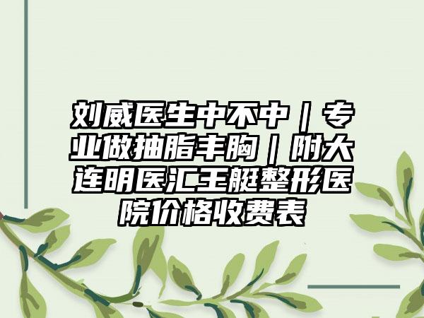 刘威医生中不中｜专业做抽脂丰胸｜附大连明医汇王艇整形医院价格收费表