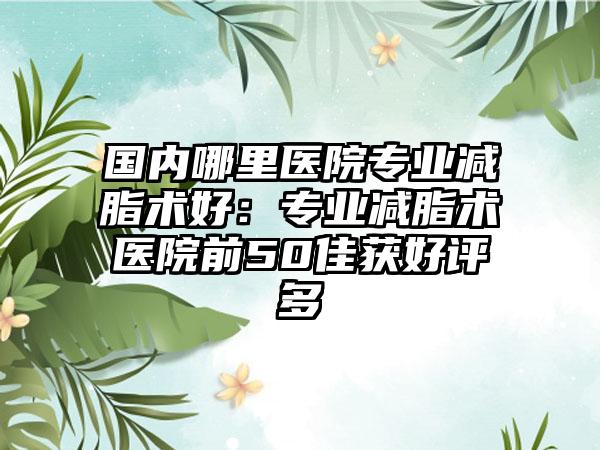 国内哪里医院专业减脂术好：专业减脂术医院前50佳获好评多
