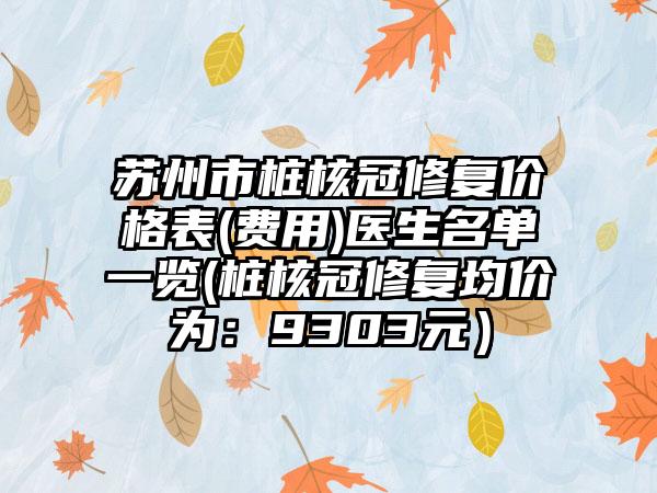 苏州市桩核冠修复价格表(费用)医生名单一览(桩核冠修复均价为：9303元）