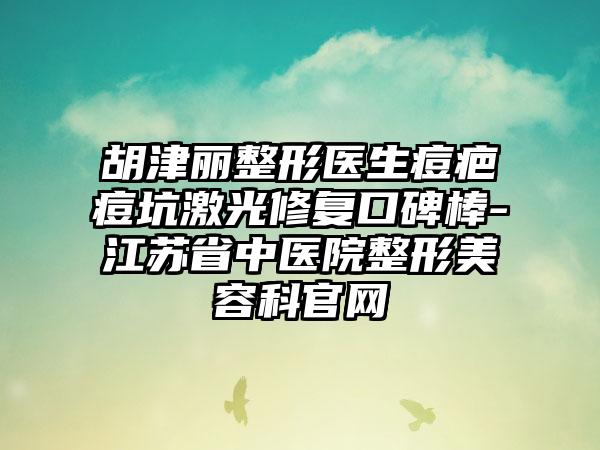 胡津丽整形医生痘疤痘坑激光修复口碑棒-江苏省中医院整形美容科官网