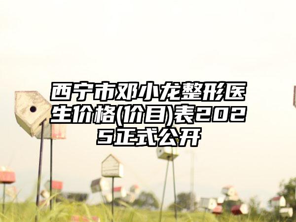 西宁市邓小龙整形医生价格(价目)表2025正式公开