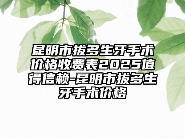 昆明市拔多生牙手术价格收费表2025值得信赖-昆明市拔多生牙手术价格