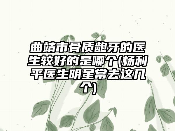 曲靖市骨质龅牙的医生较好的是哪个(杨利平医生明星常去这几个)